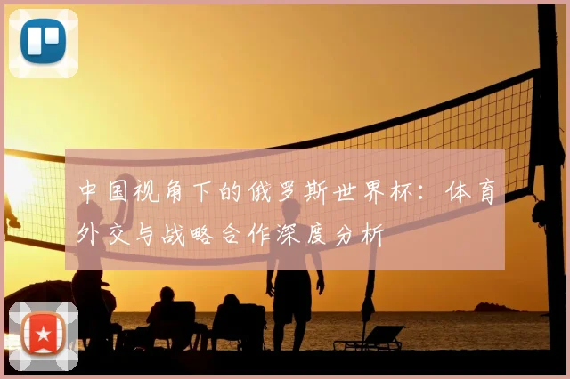 中国视角下的俄罗斯世界杯:体育外交与战略合作深度分析