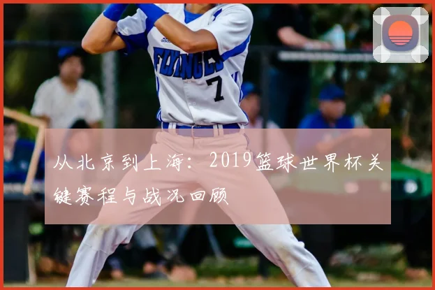 从北京到上海：2019篮球世界杯关键赛程与战况回顾