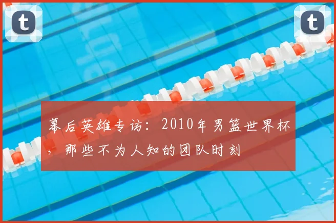幕后英雄专访：2010年男篮世界杯，那些不为人知的团队时刻