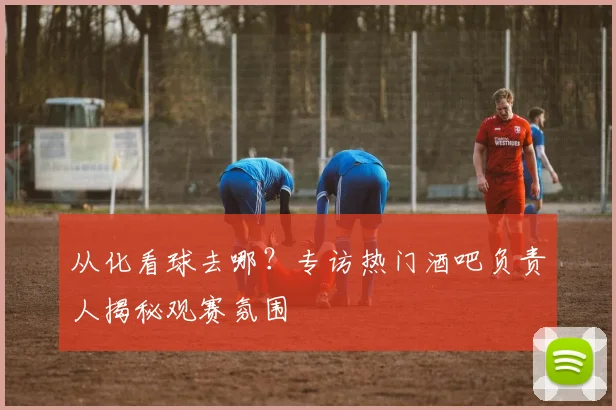 从化看球去哪？专访热门酒吧负责人揭秘观赛氛围