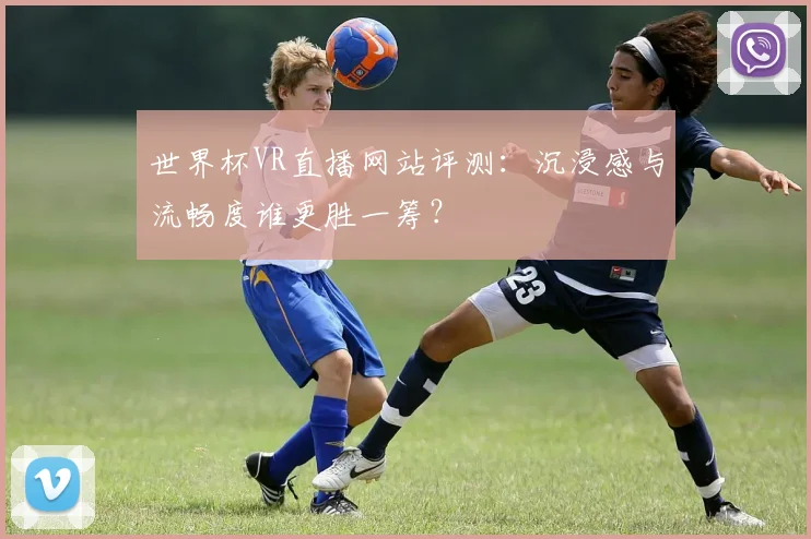 世界杯VR直播网站评测:沉浸感与流畅度谁更胜一筹?