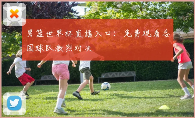 男篮世界杯直播入口：免费观看各国球队激烈对决