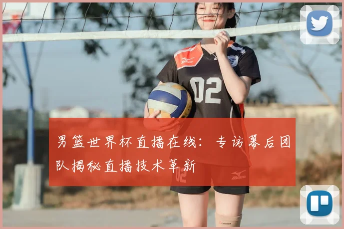 男篮世界杯直播在线:专访幕后团队揭秘直播技术革新