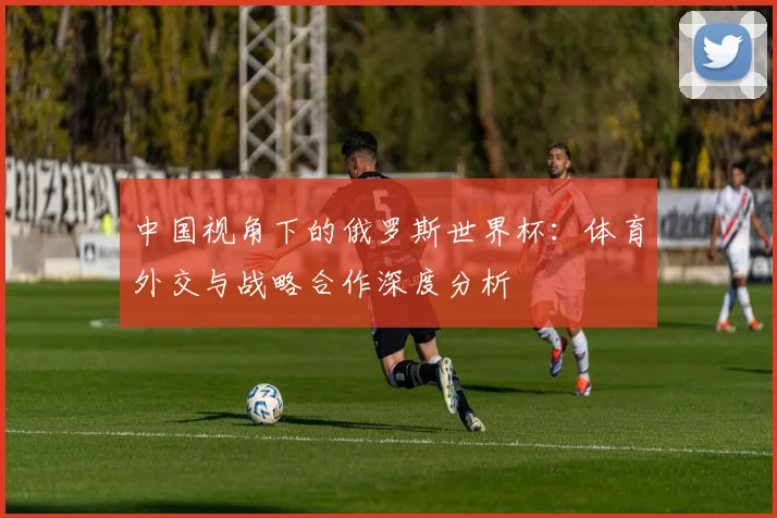 中国视角下的俄罗斯世界杯：体育外交与战略合作深度分析