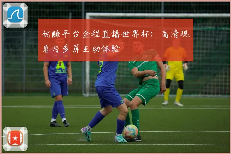 优酷平台全程直播世界杯：高清观看与多屏互动体验