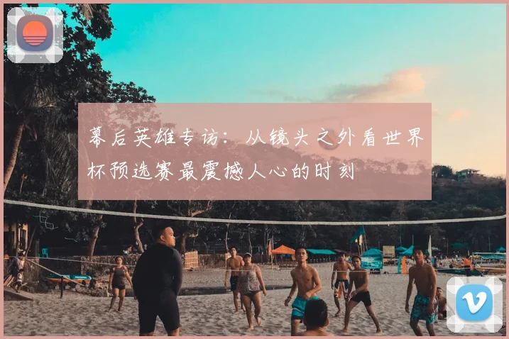 幕后英雄专访：从镜头之外看世界杯预选赛最震撼人心的时刻