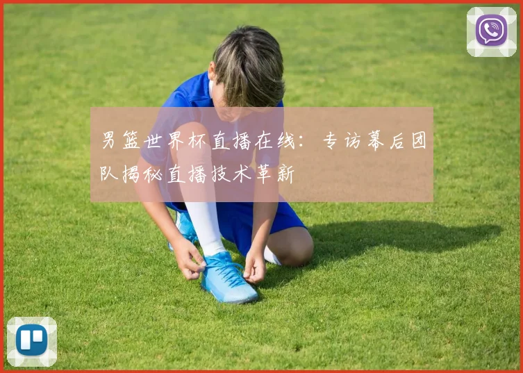 男篮世界杯直播在线:专访幕后团队揭秘直播技术革新
