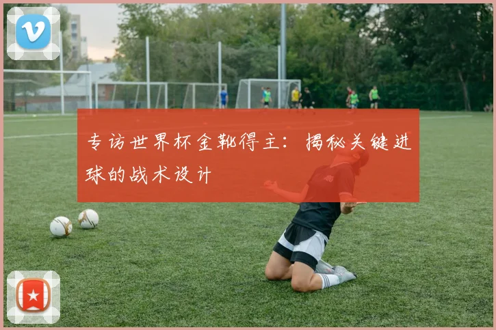 专访世界杯金靴得主:揭秘关键进球的战术设计