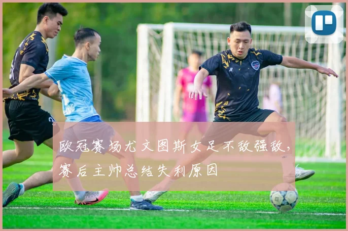 欧冠赛场尤文图斯女足不敌强敌,赛后主帅总结失利原因