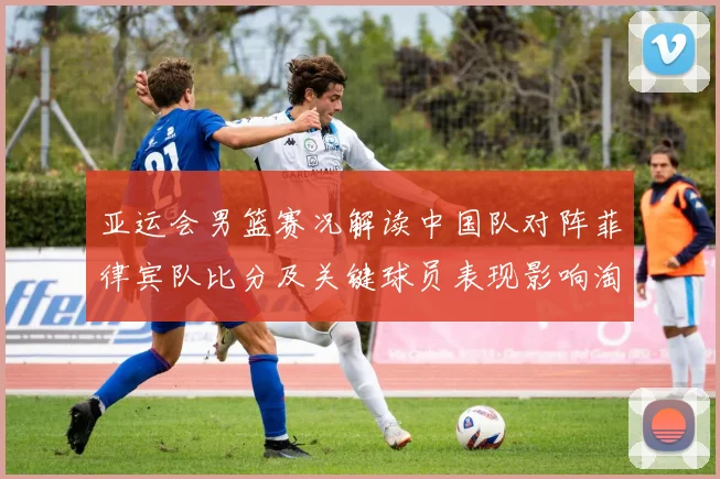 亚运会男篮赛况解读中国队对阵菲律宾队比分及关键球员表现影响淘汰形势