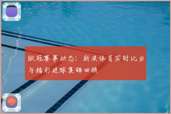 欧冠赛事动态：新浪体育实时比分与精彩进球集锦回顾
