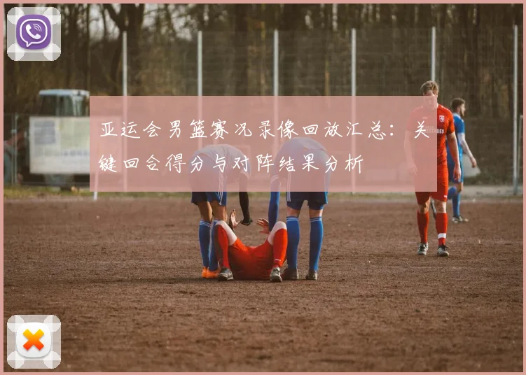 亚运会男篮赛况录像回放汇总：关键回合得分与对阵结果分析