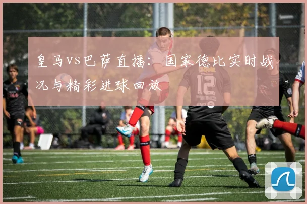 皇马vs巴萨直播：国家德比实时战况与精彩进球回放