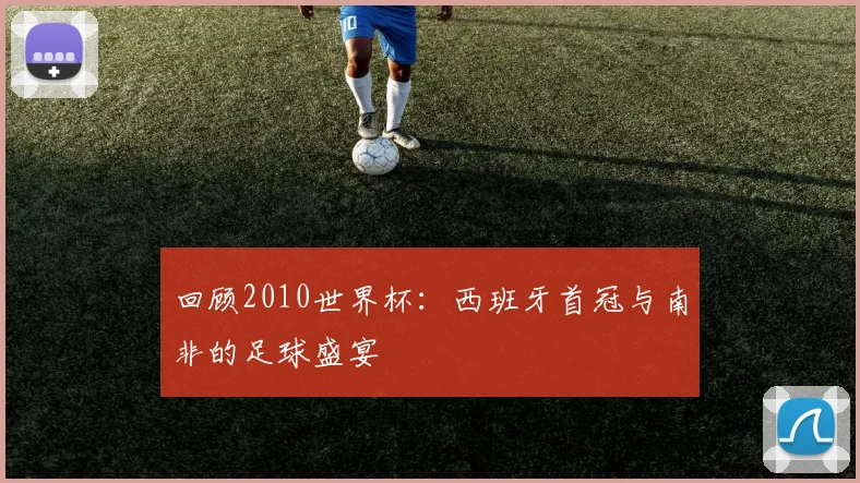回顾2010世界杯：西班牙首冠与南非的足球盛宴