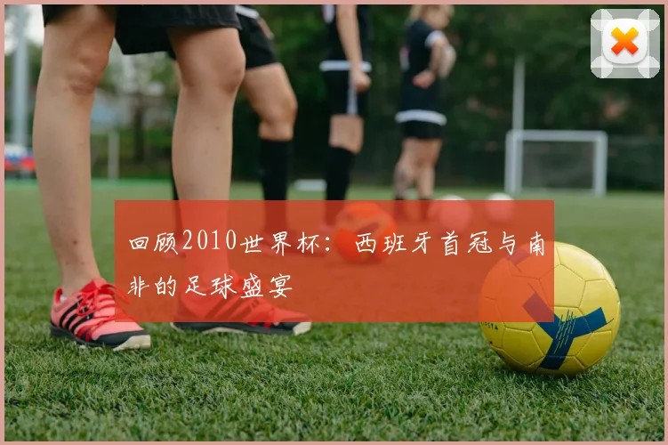 回顾2010世界杯：西班牙首冠与南非的足球盛宴