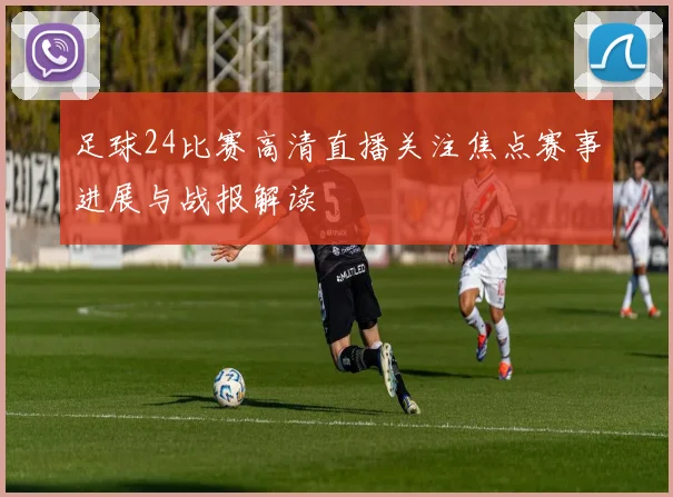 足球24比赛高清直播关注焦点赛事进展与战报解读