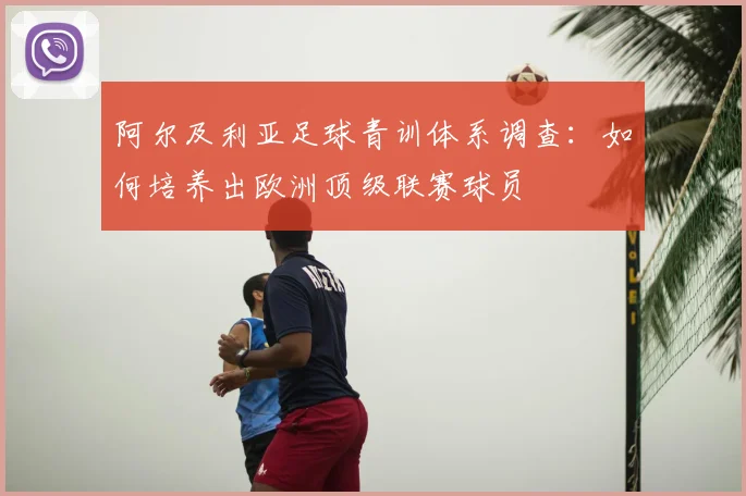 阿尔及利亚足球青训体系调查:如何培养出欧洲顶级联赛球员