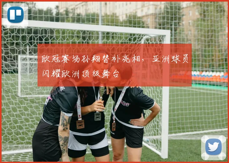 欧冠赛场孙翔替补亮相,亚洲球员闪耀欧洲顶级舞台