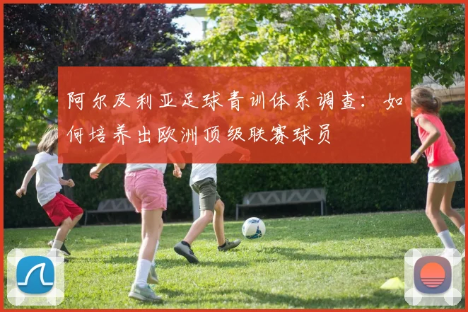 阿尔及利亚足球青训体系调查:如何培养出欧洲顶级联赛球员