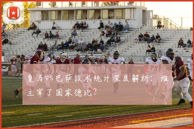 皇马vs巴萨技术统计深度解析：谁主宰了国家德比？