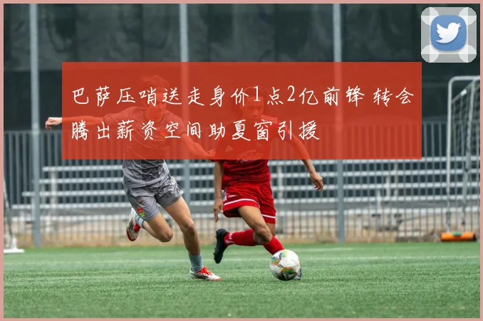 巴萨压哨送走身价1点2亿前锋 转会腾出薪资空间助夏窗引援