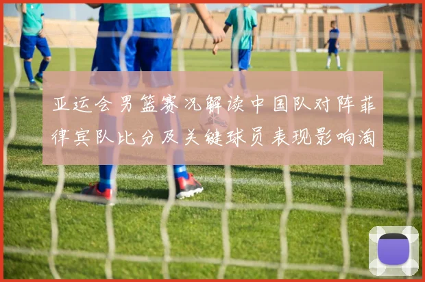 亚运会男篮赛况解读中国队对阵菲律宾队比分及关键球员表现影响淘汰形势